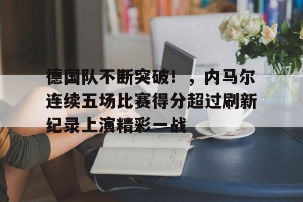 爱游戏网页版-德国队不断突破！，内马尔连续五场比赛得分超过刷新纪录上演精彩一战的简单介绍