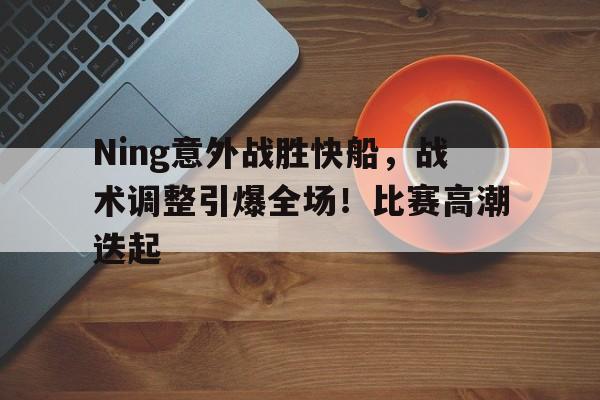 爱游戏在线登录-Ning意外战胜快船，战术调整引爆全场！比赛高潮迭起(骑勇总决赛g5回放)