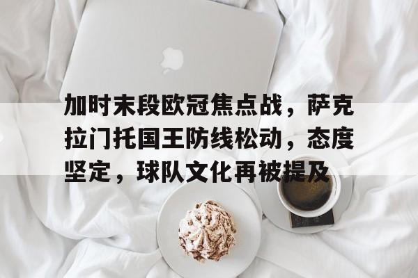 爱游戏网页版-关于加时末段欧冠焦点战，萨克拉门托国王防线松动，态度坚定，球队文化再被提及的信息